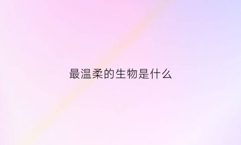 最温柔的生物是什么(世界上最温柔的动物是什么动物)