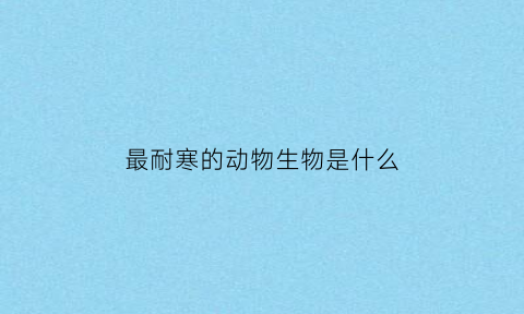 最耐寒的动物生物是什么(最耐寒的动物生物是什么生物)