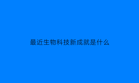 最近生物科技新成就是什么(最近生物科技新成就是什么呢)