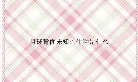 月球背面未知的生物是什么(月球背面到底有什么不可告人的秘密)