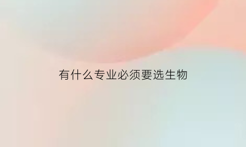 有什么专业必须要选生物(什么专业必须需要选生物)