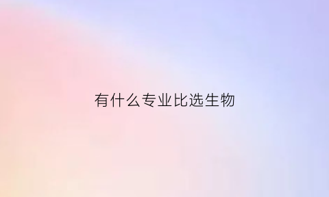 有什么专业比选生物(什么专业必须选考生物)