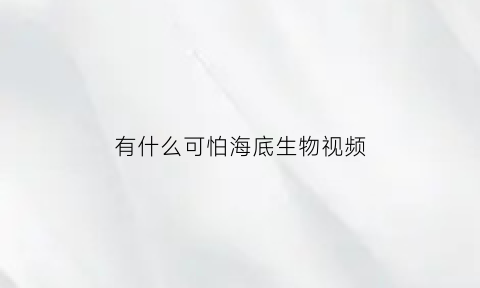 有什么可怕海底生物视频(海底可怕动物)