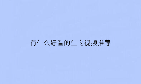 有什么好看的生物视频推荐(看生物视频的软件)