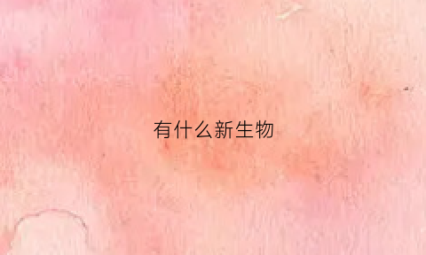 有什么新生物(什么叫新生物)