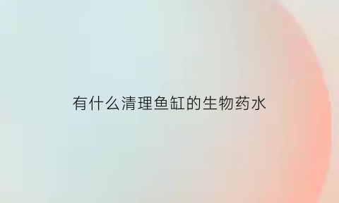 有什么清理鱼缸的生物药水(清理鱼缸用什么药水)