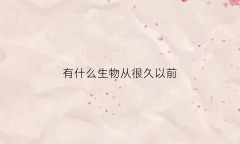 有什么生物从很久以前(很久以前有什么动物)