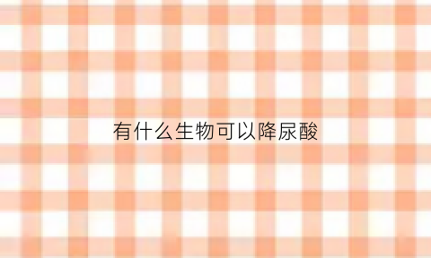 有什么生物可以降尿酸(哪些植物可以降尿酸)