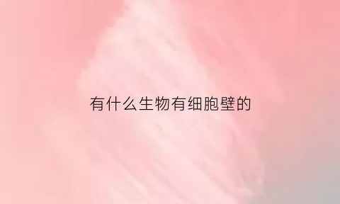 有什么生物有细胞壁的(有细胞壁的生物有哪三大类)