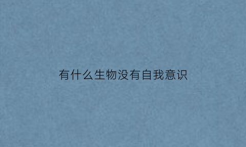 有什么生物没有自我意识(哪些动物没有自我意识)
