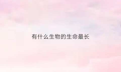 有什么生物的生命最长(世界上什么生物的生命最长)