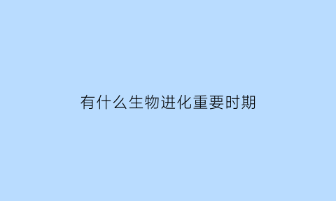 有什么生物进化重要时期(有什么生物进化重要时期呢)