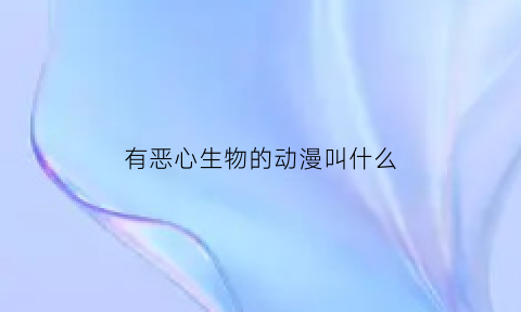 有恶心生物的动漫叫什么(有恶心生物的动漫叫什么)