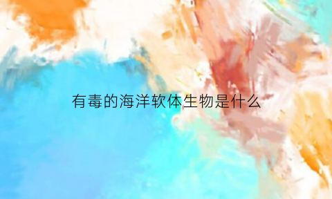有毒的海洋软体生物是什么(有毒的海洋软体生物是什么生物)