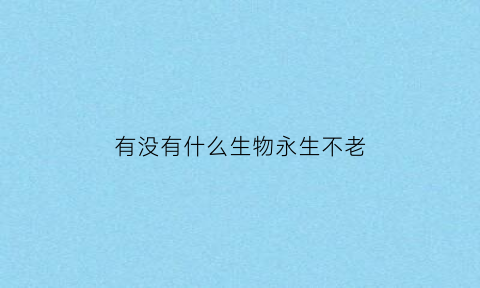 有没有什么生物永生不老(什么生物长生不老)