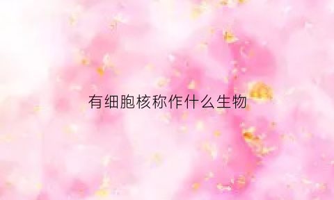 有细胞核称作什么生物(有细胞核的细胞是)