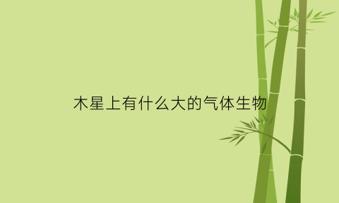 木星上有什么大的气体生物(木星上面有什么气体)