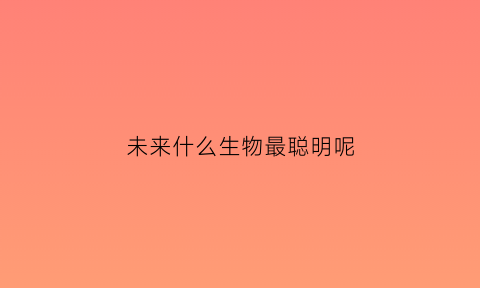 未来什么生物最聪明呢(未来是什么动物)