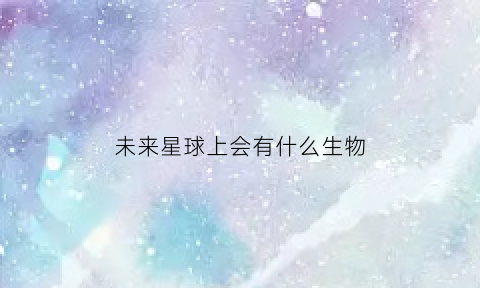 未来星球上会有什么生物(未来星球上会有什么生物存在)