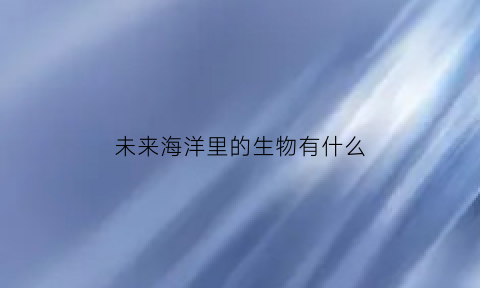 未来海洋里的生物有什么(未来海洋里的生物有什么特点)