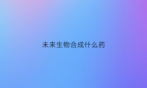 未来生物合成什么药(未来生物app)