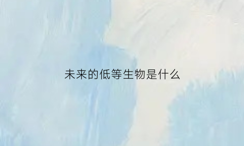 未来的低等生物是什么(未来的生物是什么样子)