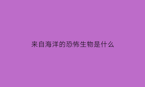 来自海洋的恐怖生物是什么(来自海洋的物产有哪些)