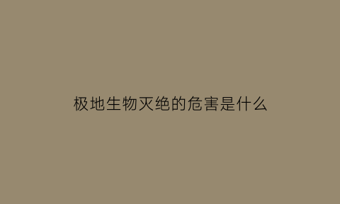 极地生物灭绝的危害是什么(极地生物灭绝的危害是什么原因)