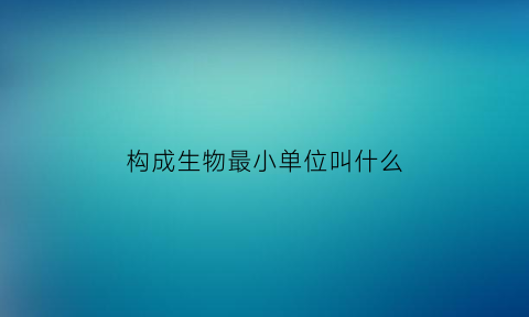 构成生物最小单位叫什么(构成生物体的最小单位是什么)