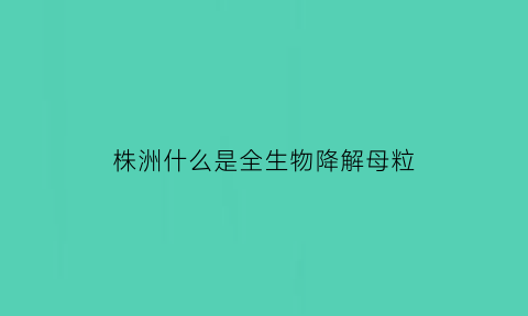 株洲什么是全生物降解母粒(全生物降解新材料)