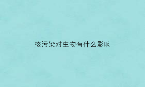 核污染对生物有什么影响(核污染会对人类安全造成严重威胁吗)