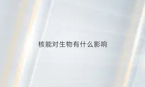 核能对生物有什么影响(核能对生活的影响)