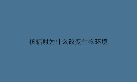 核辐射为什么改变生物环境(核辐射为什么改变生物环境的原因)