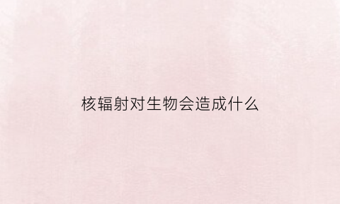 核辐射对生物会造成什么(核辐射对生物会造成什么影响)