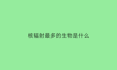 核辐射最多的生物是什么(核辐射最严重)