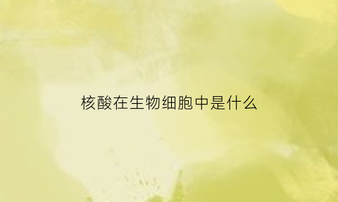 核酸在生物细胞中是什么(核酸在生物体的什么什么和什么的)