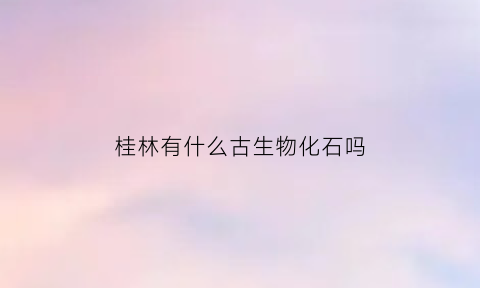 桂林有什么古生物化石吗(桂林古文化历史遗迹)