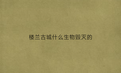 楼兰古城什么生物毁灭的(楼兰古城谁发现)