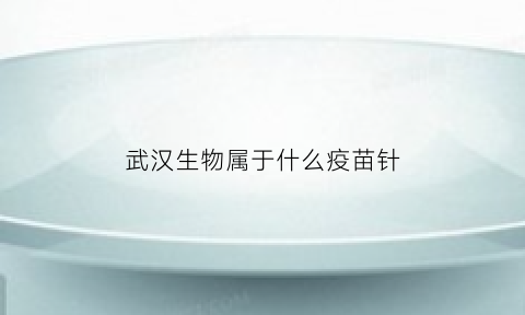 武汉生物属于什么疫苗针(武汉生物属于什么疫苗针剂类型)