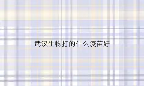 武汉生物打的什么疫苗好(武汉生物的疫苗能打吗)