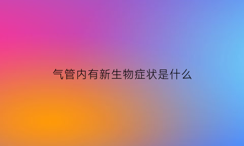 气管内有新生物症状是什么(气道内新生物)