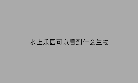 水上乐园可以看到什么生物(水上乐园有什么动物)