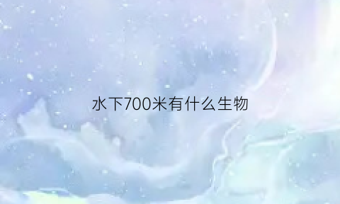 水下700米有什么生物(水下7000米有什么生物)