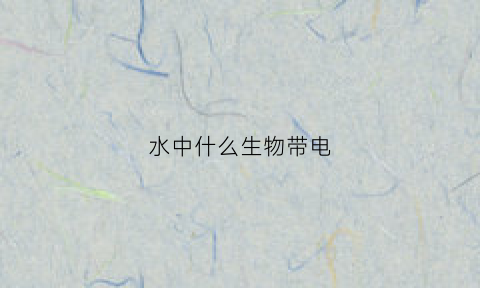 水中什么生物带电(水里会放电的生物)