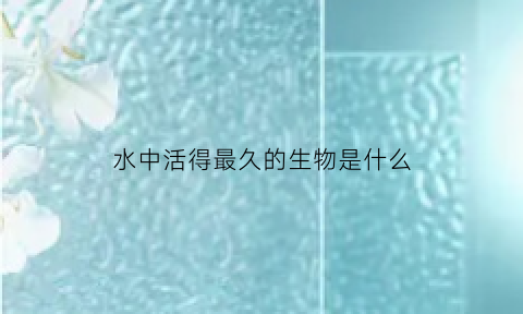 水中活得最久的生物是什么(水中存活的植物)