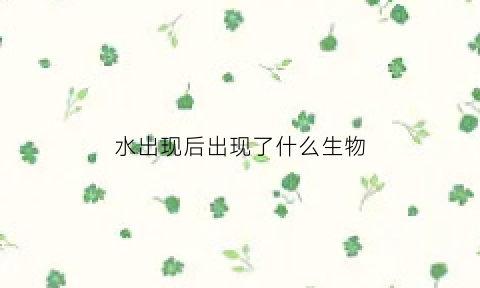 水出现后出现了什么生物(出来的水是什么)