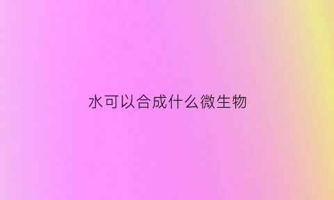 水可以合成什么微生物(水可以化学合成吗)