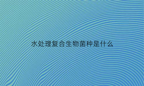水处理复合生物菌种是什么(水处理复合生物菌种是什么原理)
