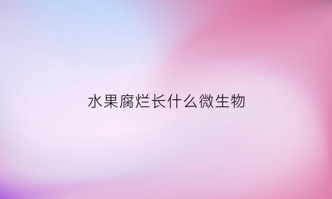 水果腐烂长什么微生物(水果腐烂的微生物是什么)