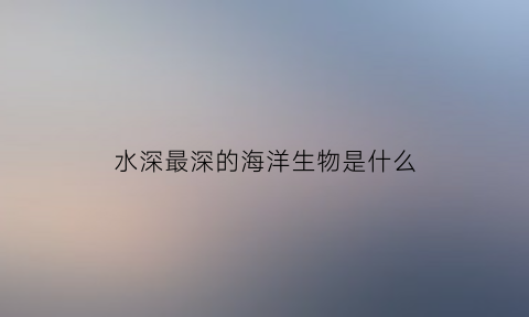 水深最深的海洋生物是什么(海最深处的深水生物)